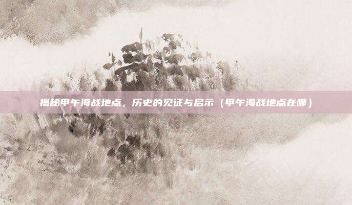 揭秘甲午海战地点,历史的见证与启示(甲午海战地点在哪)