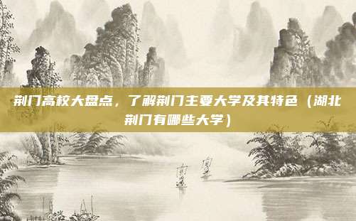荆门高校大盘点,了解荆门主要大学及其特色(湖北荆门有哪些大学)