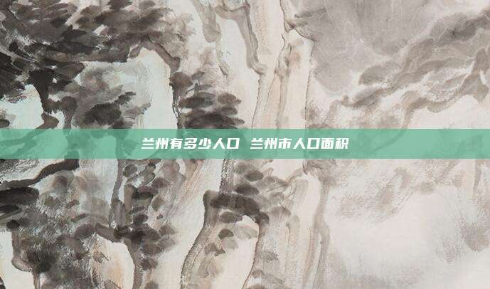 兰州有多少人口 兰州市人口面积