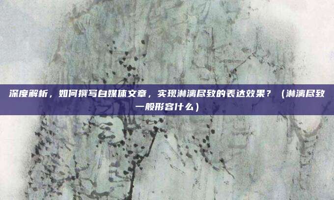 深度解析,如何撰写自媒体文章,实现淋漓尽致的表达效果?(淋漓尽致一般形容什么)
