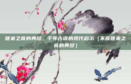 嗟来之食的典故,千年古语的现代启示(不食嗟来之食的典故)