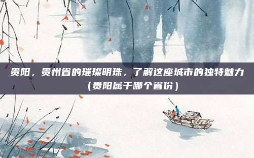贵阳,贵州省的璀璨明珠,了解这座城市的独特魅力(贵阳属于哪个省份)