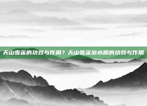 天山雪莲的功效与作用?天山雪莲泡水喝的功效与作用