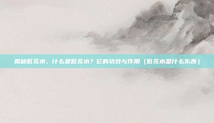 揭秘低氘水，什么是低氘水？它的功效与作用（低氘水是什么东西）