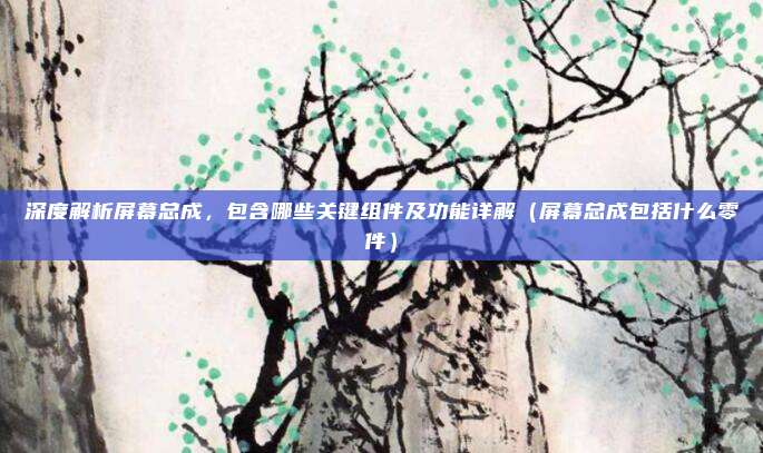 深度解析屏幕总成，包含哪些关键组件及功能详解（屏幕总成包括什么零件）