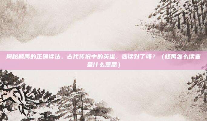 揭秘鲧禹的正确读法，古代传说中的英雄，您读对了吗？（鲧禹怎么读音是什么意思）