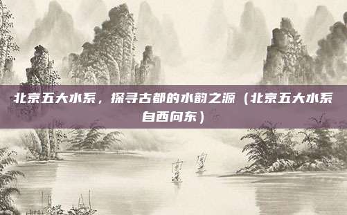 北京五大水系，探寻古都的水韵之源（北京五大水系自西向东）