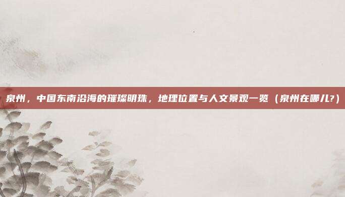 泉州，中国东南沿海的璀璨明珠，地理位置与人文景观一览（泉州在哪儿?）