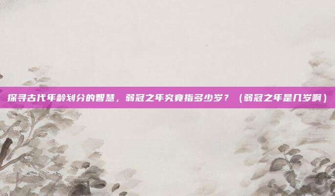 探寻古代年龄划分的智慧，弱冠之年究竟指多少岁？（弱冠之年是几岁啊）