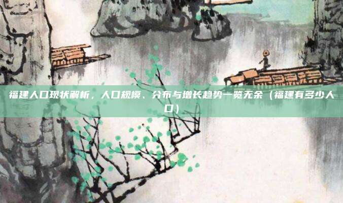 福建人口现状解析，人口规模、分布与增长趋势一览无余（福建有多少人口）