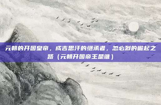 元朝的开国皇帝,成吉思汗的继承者,忽必烈的崛起之路(元朝开国帝王是谁)