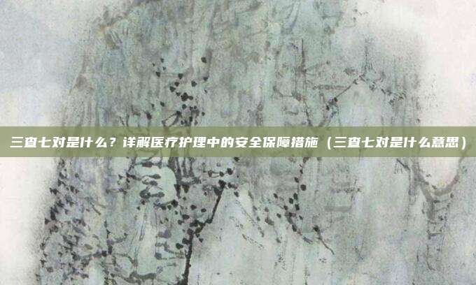 三查七对是什么?详解医疗护理中的安全保障措施(三查七对是什么意思)