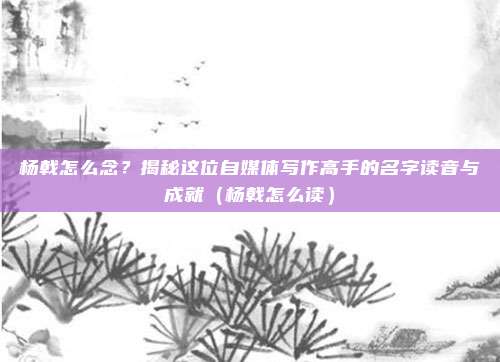 杨戟怎么念?揭秘这位自媒体写作高手的名字读音与成就(杨戟怎么读)
