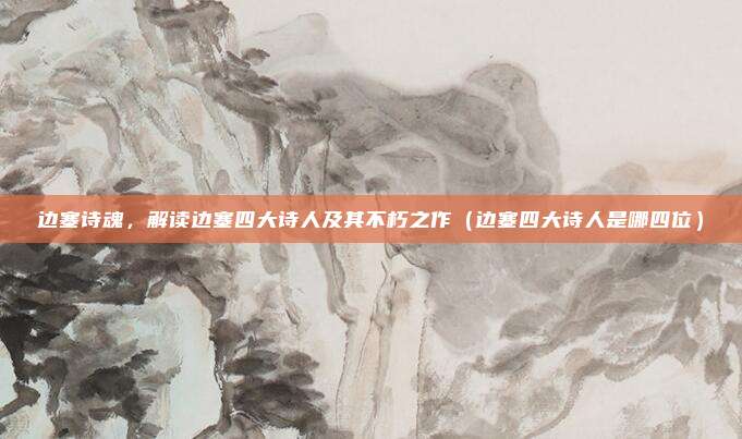 边塞诗魂,解读边塞四大诗人及其不朽之作(边塞四大诗人是哪四位)