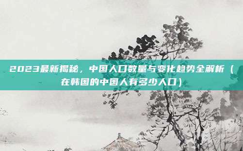 2023最新揭秘,中国人口数量与变化趋势全解析(在韩国的中国人有多少人口)