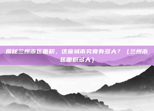 揭秘兰州市区面积,这座城市究竟有多大?(兰州市区面积多大)