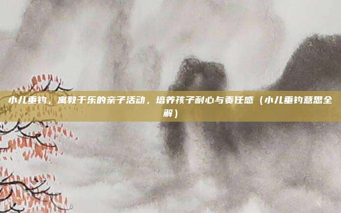 小儿垂钓,寓教于乐的亲子活动,培养孩子耐心与责任感(小儿垂钓意思全解)