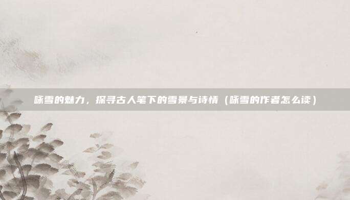咏雪的魅力,探寻古人笔下的雪景与诗情(咏雪的作者怎么读)