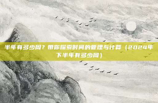 半年有多少周?带你探索时间的管理与计算(2024年下半年有多少周)