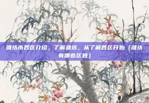 潍坊市各区介绍,了解潍坊,从了解各区开始(潍坊有哪些区县)