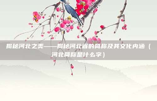 揭秘河北之美——揭秘河北省的简称及其文化内涵(河北简称是什么字)