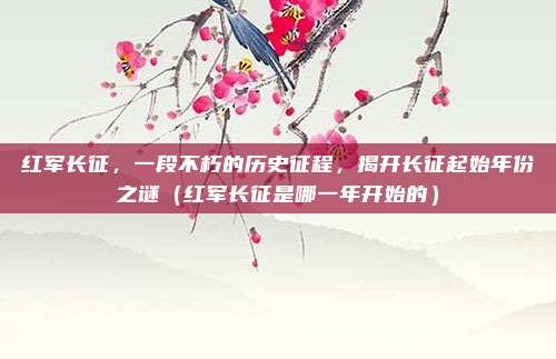 红军长征,一段不朽的历史征程,揭开长征起始年份之谜(红军长征是哪一年开始的)