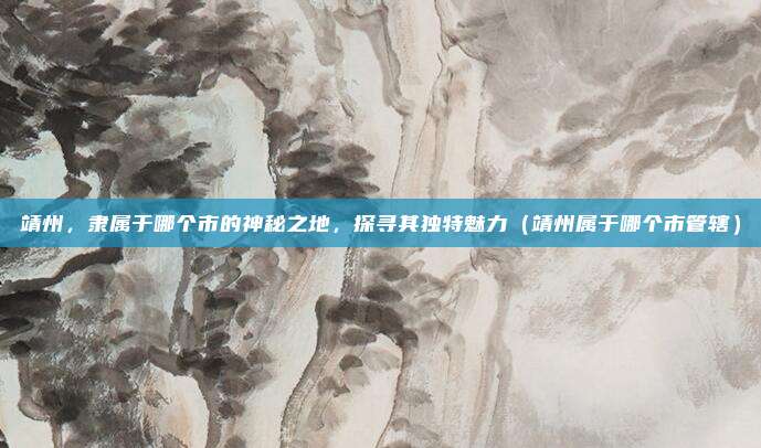 靖州,隶属于哪个市的神秘之地,探寻其独特魅力(靖州属于哪个市管辖)