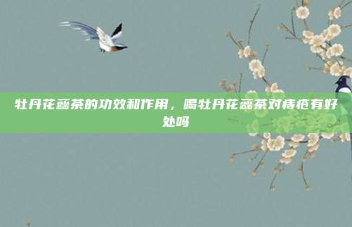 牡丹花蕊茶的功效和作用，喝牡丹花蕊茶对痔疮有好处吗