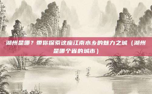 湖州是哪?带你探索这座江南水乡的魅力之城(湖州是哪个省的城市)
