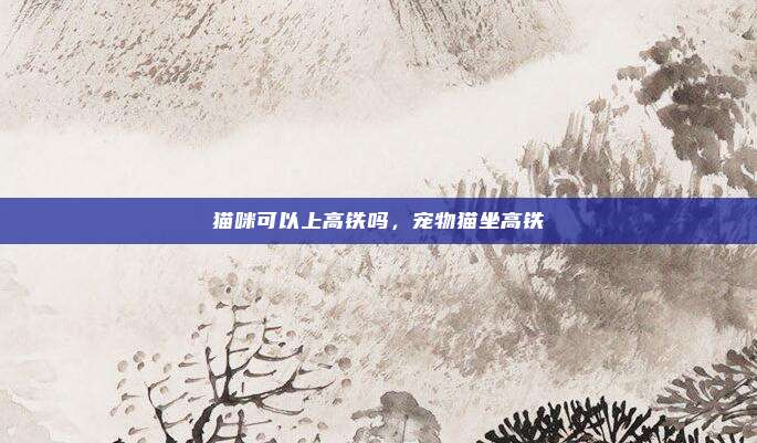 猫咪可以上高铁吗,宠物猫坐高铁