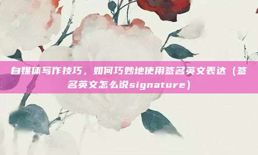 自媒体写作技巧,如何巧妙地使用签名英文表达(签名英文怎么说signature)