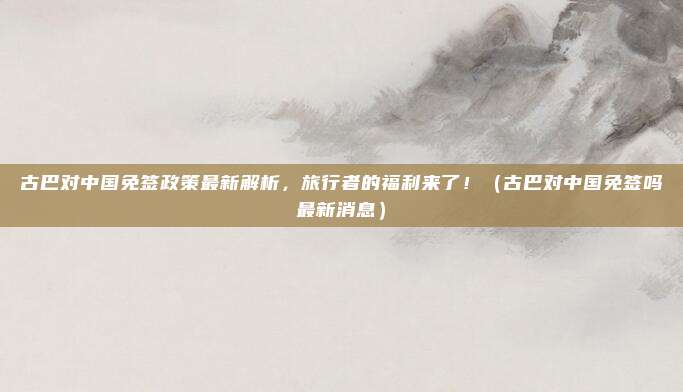 古巴对中国免签政策最新解析,旅行者的福利来了!(古巴对中国免签吗最新消息)