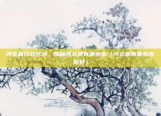 河北省行政区划,揭秘河北都有哪些市(河北都有哪些市和县)