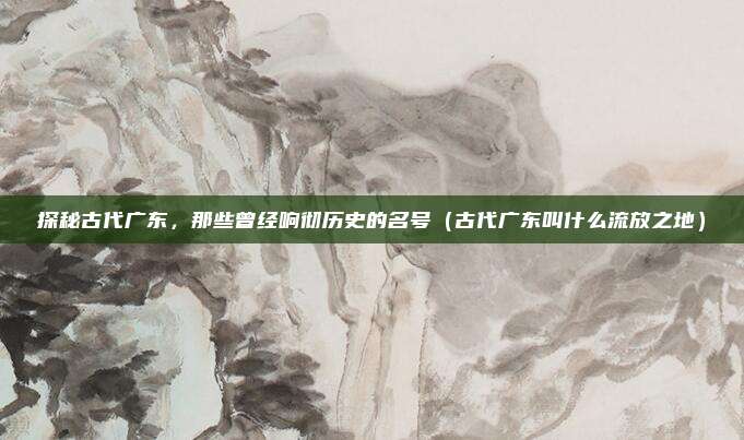 探秘古代广东，那些曾经响彻历史的名号（古代广东叫什么流放之地）