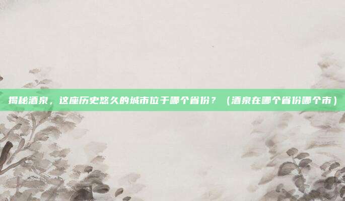揭秘酒泉，这座历史悠久的城市位于哪个省份？（酒泉在哪个省份哪个市）
