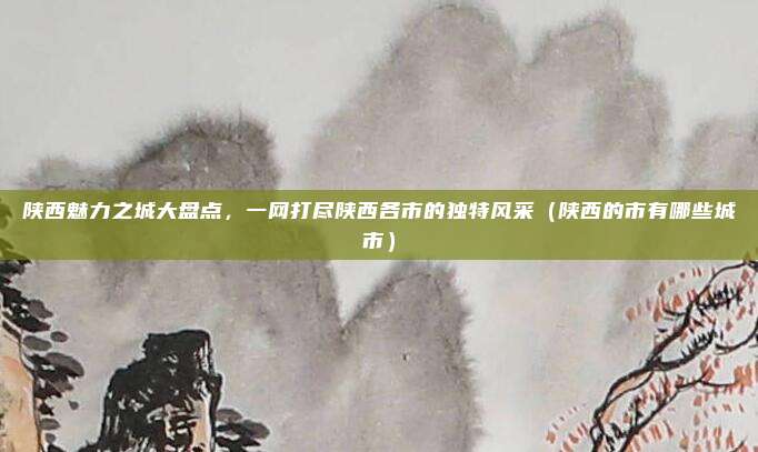 陕西魅力之城大盘点，一网打尽陕西各市的独特风采（陕西的市有哪些城市）