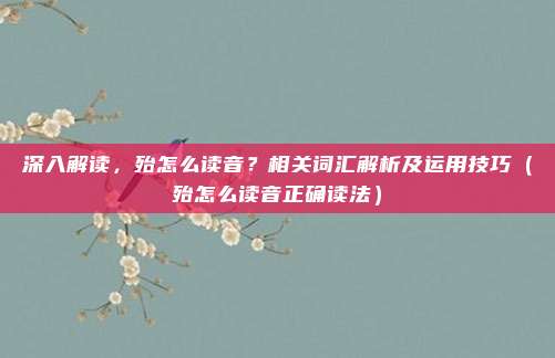 深入解读，殆怎么读音？相关词汇解析及运用技巧（殆怎么读音正确读法）