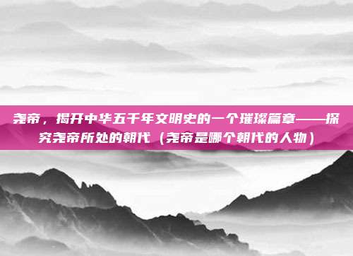 尧帝,揭开中华五千年文明史的一个璀璨篇章——探究尧帝所处的朝代(尧帝是哪个朝代的人物)