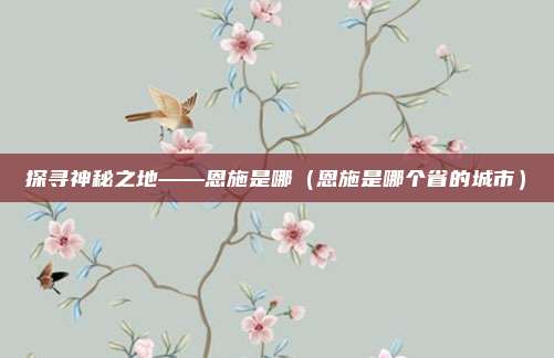 探寻神秘之地——恩施是哪(恩施是哪个省的城市)