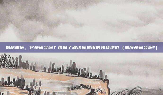 揭秘重庆,它是省会吗?带你了解这座城市的独特地位(重庆是省会吗?)