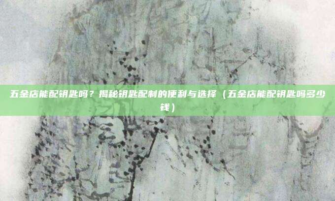 五金店能配钥匙吗?揭秘钥匙配制的便利与选择(五金店能配钥匙吗多少钱)