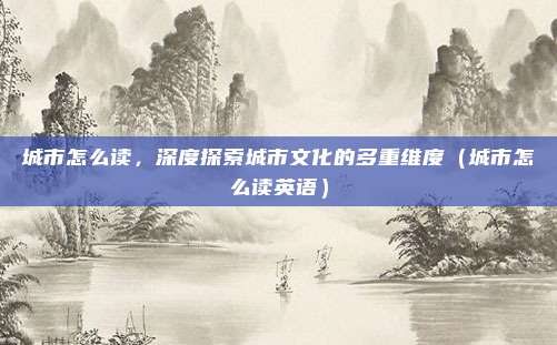 城市怎么读,深度探索城市文化的多重维度(城市怎么读英语)