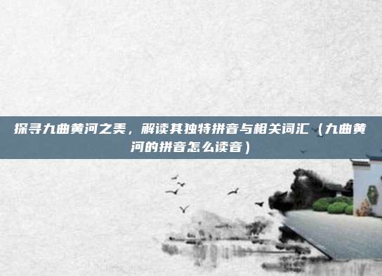 探寻九曲黄河之美,解读其独特拼音与相关词汇(九曲黄河的拼音怎么读音)