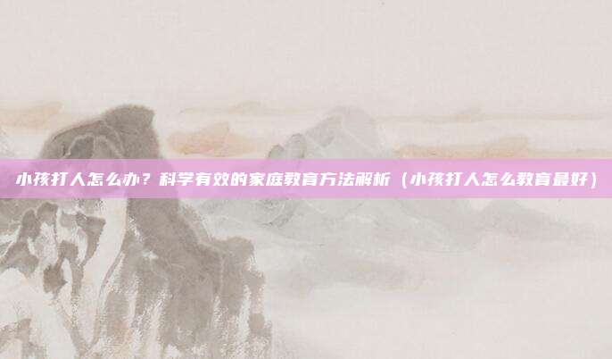 小孩打人怎么办？科学有效的家庭教育方法解析（小孩打人怎么教育最好）