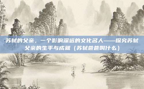 苏轼的父亲，一个影响深远的文化名人——探究苏轼父亲的生平与成就（苏轼爸爸叫什么）