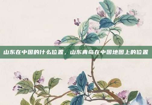 山东在中国的什么位置,山东青岛在中国地图上的位置