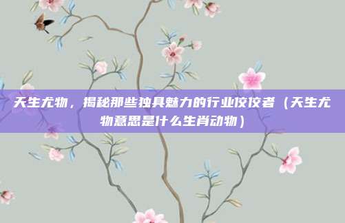 天生尤物，揭秘那些独具魅力的行业佼佼者（天生尤物意思是什么生肖动物）