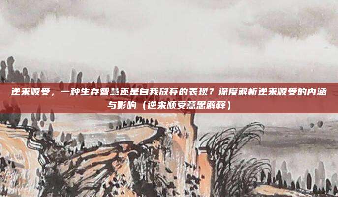 逆来顺受，一种生存智慧还是自我放弃的表现？深度解析逆来顺受的内涵与影响（逆来顺受意思解释）