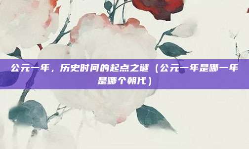 公元一年，历史时间的起点之谜（公元一年是哪一年是哪个朝代）