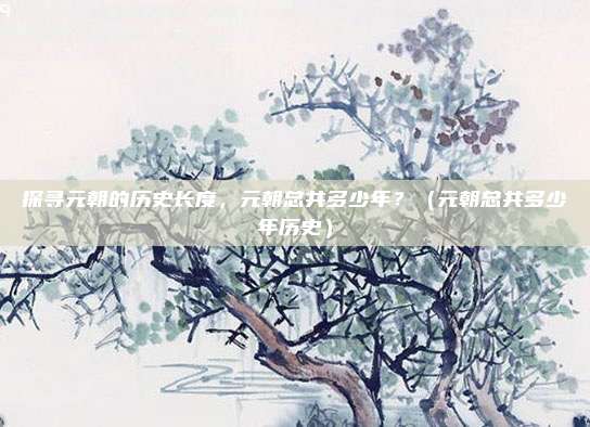 探寻元朝的历史长度，元朝总共多少年？（元朝总共多少年历史）
